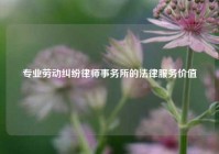 专业劳动纠纷律师事务所的法律服务价值