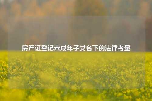 房产证登记未成年子女名下的法律考量